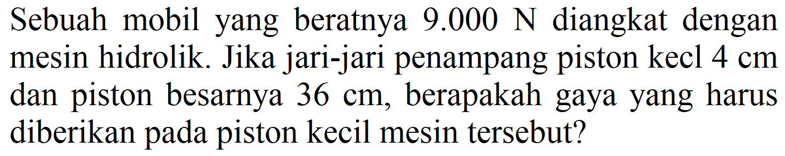 Sebuah mobil yang beratnya  9.000 N  diangkat dengan mesin hidrolik. Jika jari-jari penampang piston kecl  4 cm  dan piston besarnya  36 cm , berapakah gaya yang harus diberikan pada piston kecil mesin tersebut?