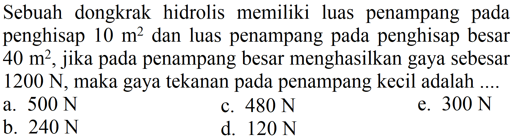 Sebuah dongkrak hidrolis memiliki luas penampang pada penghisap  10 m^(2)  dan luas penampang pada penghisap besar  40 m^(2) , jika pada penampang besar menghasilkan gaya sebesar  1200 N , maka gaya tekanan pada penampang kecil adalah ....
a.  500 N 
c.  480 N 
e.  300 N 
b.  240 N 
d.  120 N 