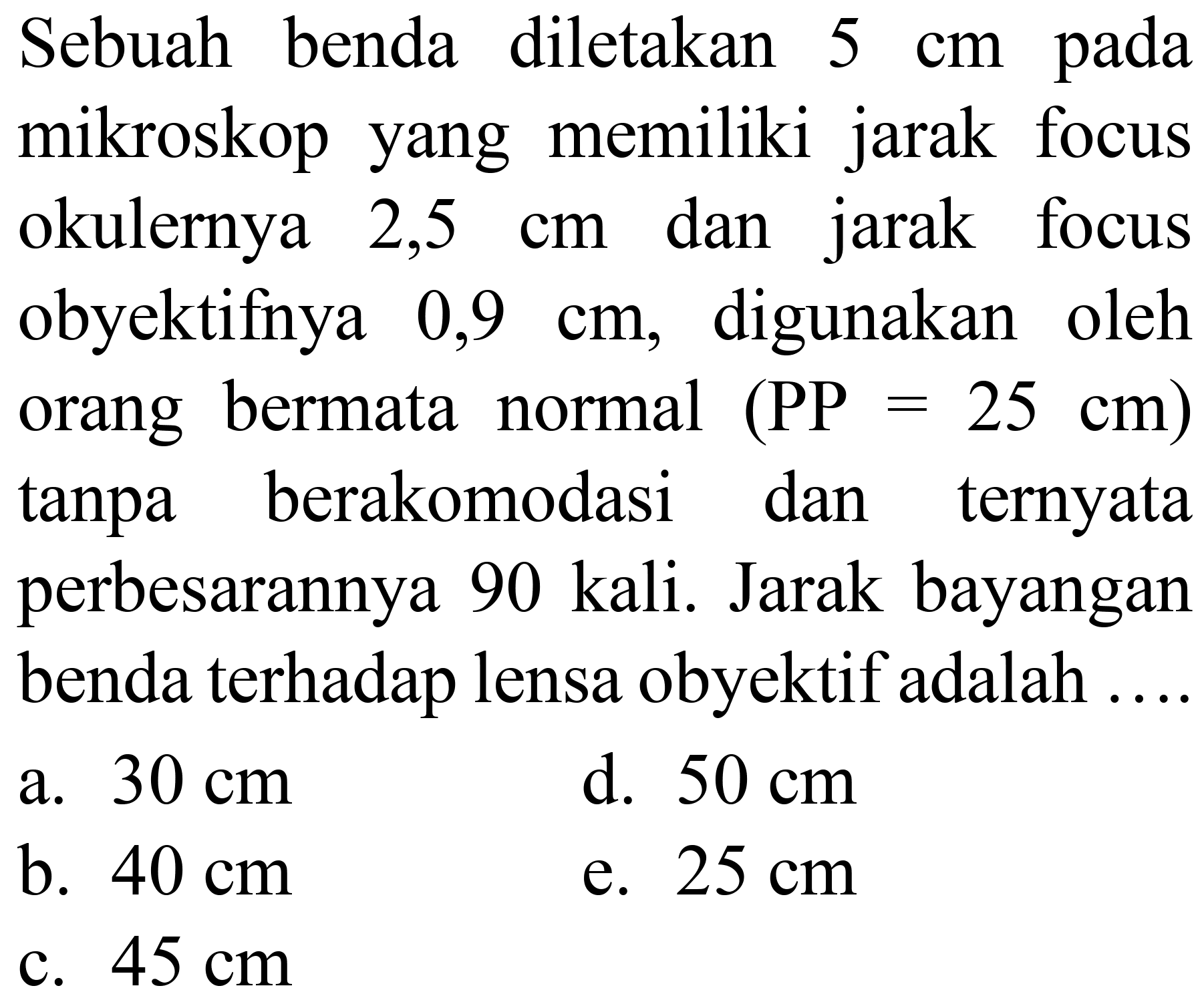 Sebuah benda diletakan  5 cm  pada mikroskop yang memiliki jarak focus okulernya  2,5 cm  dan jarak focus obyektifnya  0,9 cm , digunakan oleh orang bermata normal  (PP=25 cm)  tanpa berakomodasi dan ternyata perbesarannya 90 kali. Jarak bayangan benda terhadap lensa obyektif adalah ....
a.  30 cm 
d.  50 cm 
b.  40 cm 
e.  25 cm 
c.  45 cm 