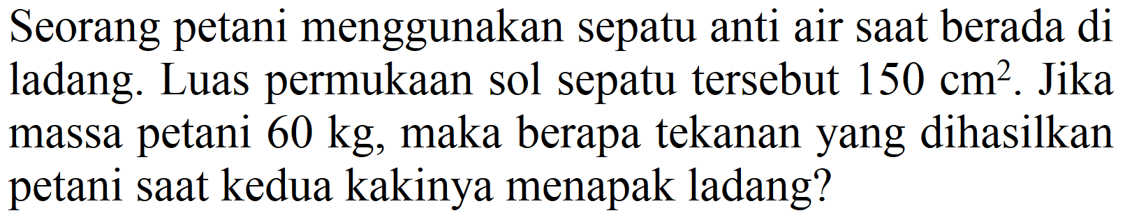 Seorang petani menggunakan sepatu anti air saat berada di ladang. Luas permukaan sol sepatu tersebut  150 cm^(2) . Jika massa petani  60 kg , maka berapa tekanan yang dihasilkan petani saat kedua kakinya menapak ladang?