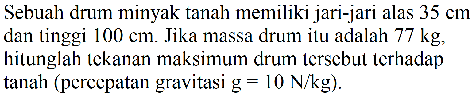 Sebuah drum minyak tanah memiliki jari-jari alas  35 cm  dan tinggi  100 cm . Jika massa drum itu adalah  77 kg , hitunglah tekanan maksimum drum tersebut terhadap tanah (percepatan gravitasi  g=10 N / kg  ).