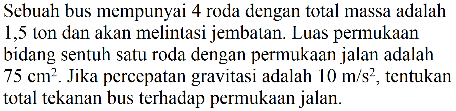 Sebuah bus mempunyai 4 roda dengan total massa adalah 1,5 ton dan akan melintasi jembatan. Luas permukaan bidang sentuh satu roda dengan permukaan jalan adalah  75 cm^(2) . Jika percepatan gravitasi adalah  10 m / s^(2) , tentukan total tekanan bus terhadap permukaan jalan.