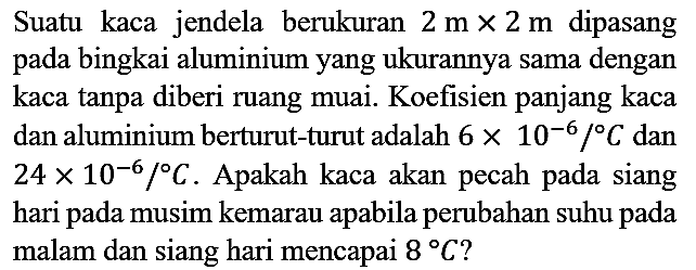 Suatu kaca jendela berukuran  2 m x 2 m  dipasang pada bingkai aluminium yang ukurannya sama dengan kaca tanpa diberi ruang muai. Koefisien panjang kaca dan aluminium berturut-turut adalah  6 x 10^(-6) /{ ) C  dan  24 x 10^(-6) /{ ) C . Apakah kaca akan pecah pada siang hari pada musim kemarau apabila perubahan suhu pada malam dan siang hari mencapai  8 C  ?