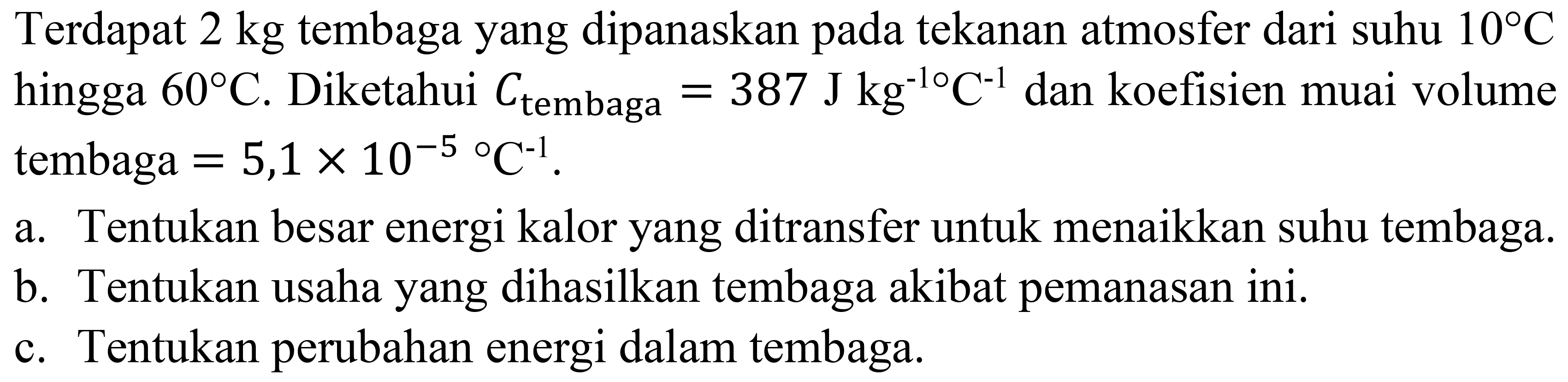 Terdapat  2 kg  tembaga yang dipanaskan pada tekanan atmosfer dari suhu  10 C  hingga  60 C . Diketahui  C_( {tembaga ))=387 ~J kg^(-10) C^(-1)  dan koefisien muai volume tembaga  =5,1 x 10^(-5)/( ) C^(-1) .
a. Tentukan besar energi kalor yang ditransfer untuk menaikkan suhu tembaga.
b. Tentukan usaha yang dihasilkan tembaga akibat pemanasan ini.
c. Tentukan perubahan energi dalam tembaga.