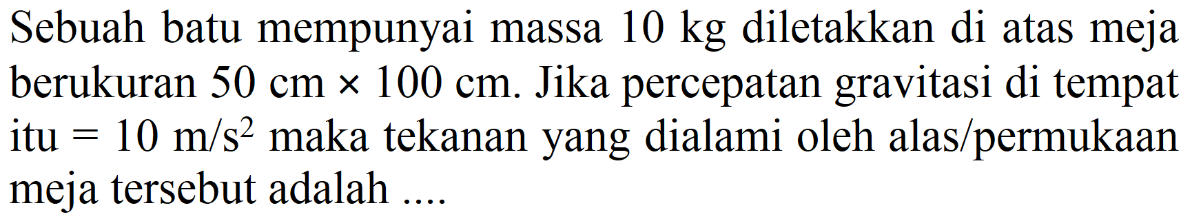 Sebuah batu mempunyai massa  10 kg  diletakkan di atas meja berukuran  50 cm x 100 cm . Jika percepatan gravitasi di tempat itu  =10 m / s^(2)  maka tekanan yang dialami oleh alas  /  permukaan meja tersebut adalah....