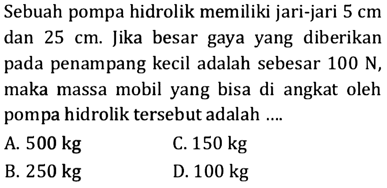 Sebuah pompa hidrolik memiliki jari-jari  5 cm  dan  25 cm . Jika besar gaya yang diberikan pada penampang kecil adalah sebesar  100 N , maka massa mobil yang bisa di angkat oleh pompa hidrolik tersebut adalah ....
A.  500 kg 
C.  150 kg 
B.  250 kg 
D.  100 kg 