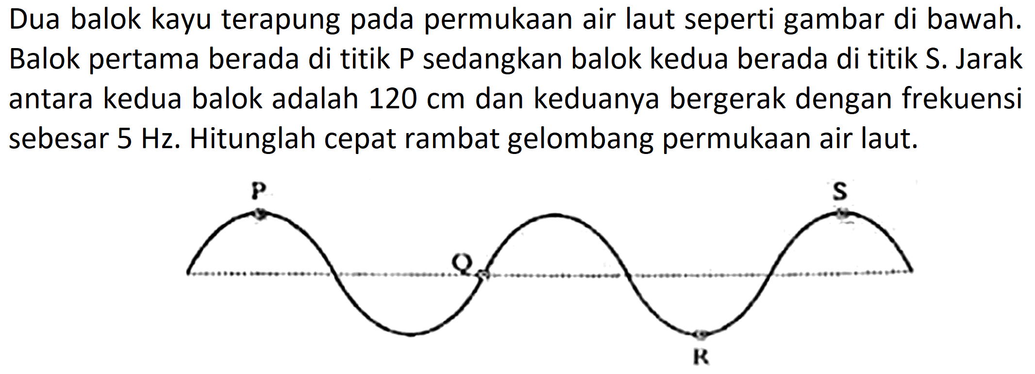 Dua balok kayu terapung pada permukaan air laut seperti gambar di bawah. Balok pertama berada di titik P sedangkan balok kedua berada di titik S. Jarak antara kedua balok adalah  120 cm  dan keduanya bergerak dengan frekuensi sebesar  5 Hz . Hitunglah cepat rambat gelombang permukaan air laut.