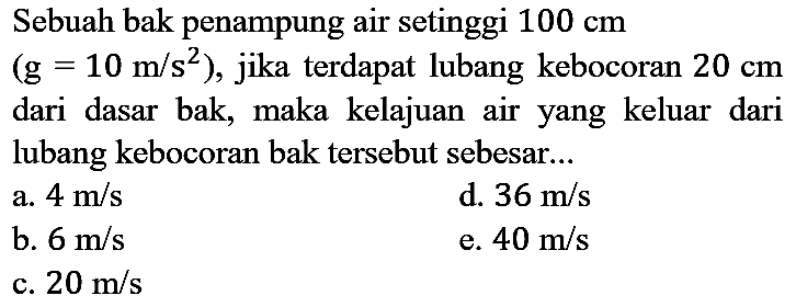 Sebuah bak penampung air setinggi  100 cm   (g=10 m / s^(2)) , jika terdapat lubang kebocoran  20 cm  dari dasar bak, maka kelajuan air yang keluar dari lubang kebocoran bak tersebut sebesar...