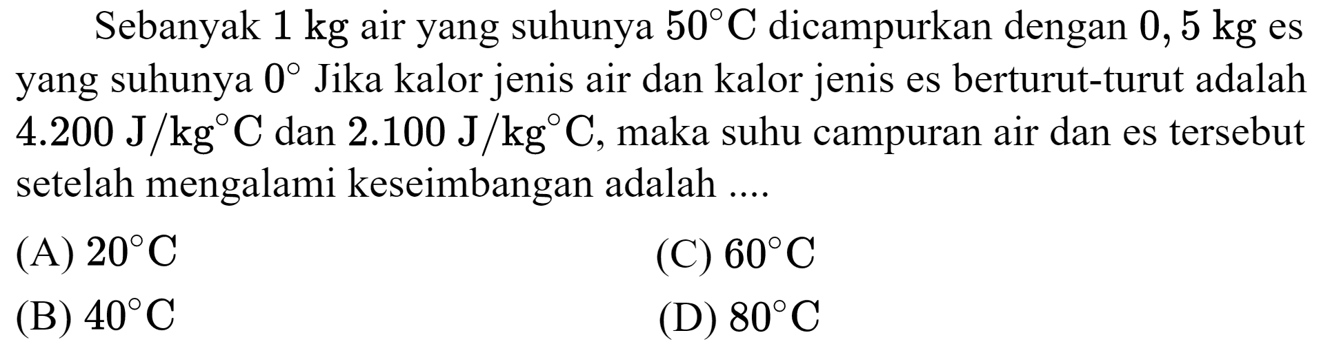 Sebanyak  1 kg  air yang suhunya  50 C  dicampurkan dengan  0,5 kg  es yang suhunya  0  Jika kalor jenis air dan kalor jenis es berturut-turut adalah  4.200 ~J / kg C  dan  2.100 ~J / kg C , maka suhu campuran air dan es tersebut setelah mengalami keseimbangan adalah ....
(A)  20 C 
(C)  60 C 
(B)  40 C 
(D)  80 C 