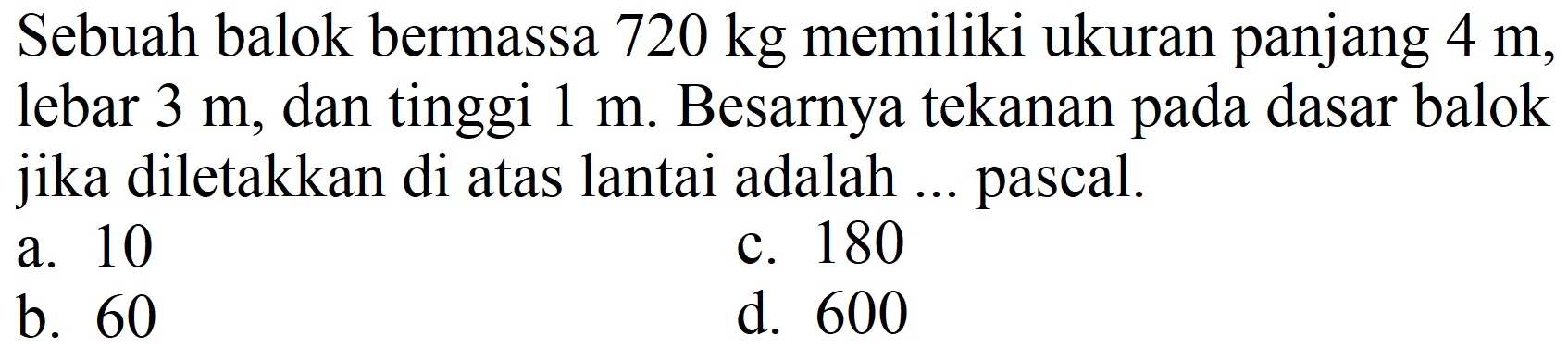 Sebuah balok bermassa  720 kg  memiliki ukuran panjang  4 m , lebar  3 m , dan tinggi  1 m . Besarnya tekanan pada dasar balok jika diletakkan di atas lantai adalah ... pascal.
a. 10
c. 180
b. 60
d. 600