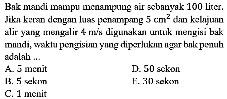 Bak mandi mampu menampung air sebanyak 100 liter. Jika keran dengan luas penampang  5 cm^(2)  dan kelajuan alir yang mengalir  4 m / s  digunakan untuk mengisi bak mandi, waktu pengisian yang diperlukan agar bak penuh adalah ...