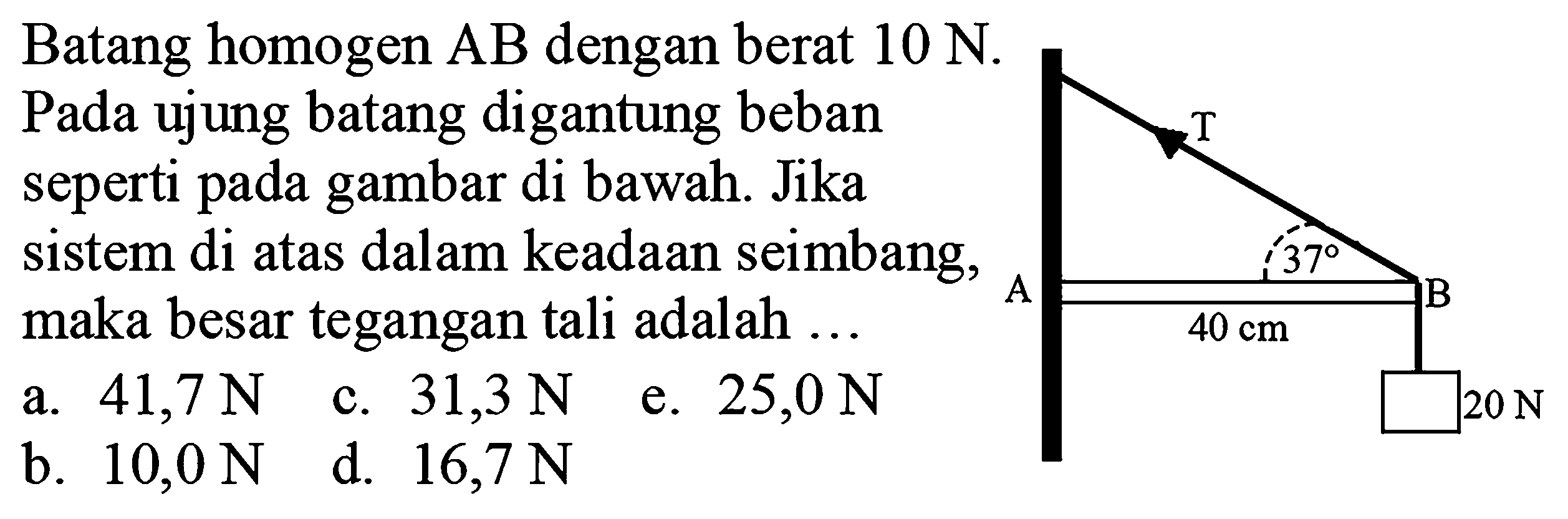 Batang homogen AB dengan berat 10 N. Pada ujung batang digantung beban seperti pada gambar di bawah. Jika sistem di atas dalam keadaan seimbang, maka besar tegangan tali adalah T 37 A B 40 cm 20 N 
a. 41,7 N c. 31,3 N e. 25,0 N b. 10,0 N d. 16,7 N