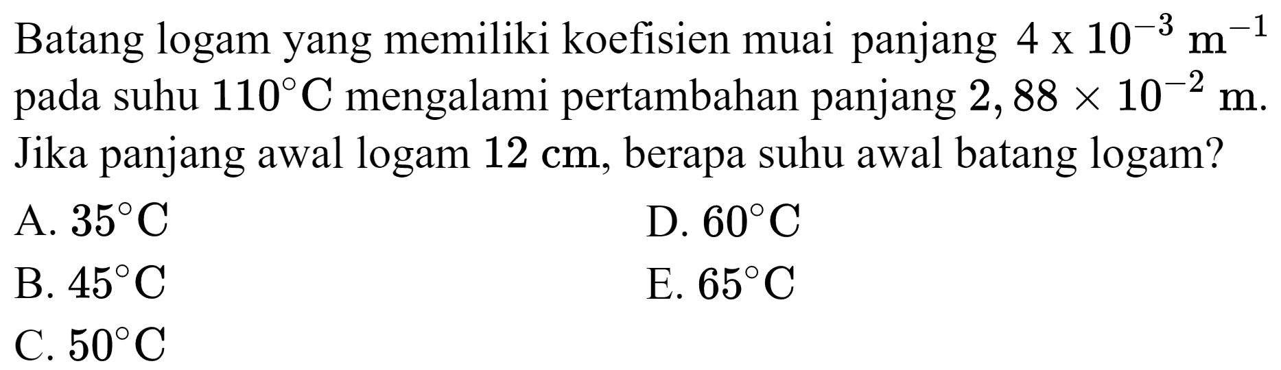 Batang logam yang memiliki koefisien muai panjang  4 x 10^(-3) m^(-1)  pada suhu  110 C  mengalami pertambahan panjang  2,88 x 10^(-2) m . Jika panjang awal logam  12 cm , berapa suhu awal batang logam?
A.  35 C 
D.  60 C 
B.  45 C 
E.  65 C 
C.  50 C 