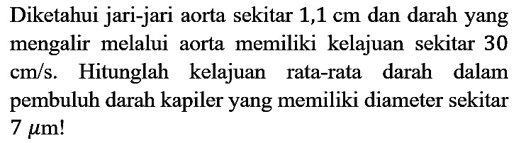 Diketahui jari-jari aorta sekitar 1,1 cm dan darah yang mengalir melalui aorta memiliki kelajuan sekitar 30  cm / s . Hitunglah kelajuan rata-rata darah dalam pembuluh darah kapiler yang memiliki diameter sekitar  7 mu m !