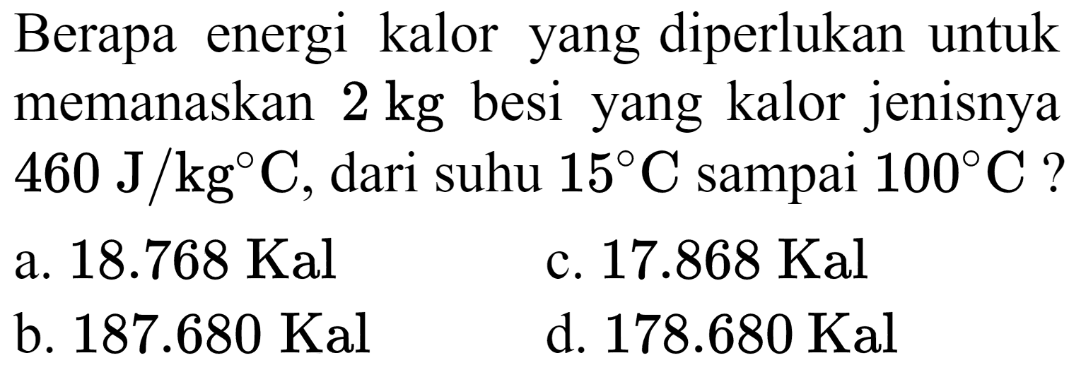 Berapa energi kalor yang diperlukan untuk memanaskan  2 kg  besi yang kalor jenisnya  460 ~J / kg C , dari suhu  15 C  sampai  100 C  ?
a.  18.768 Kal 
c.  17.868 Kal 
b.  187.680 Kal 
d.  178.680 Kal 