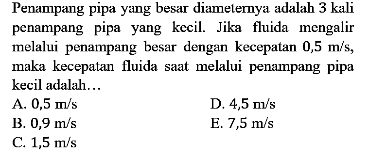 Penampang pipa yang besar diameternya adalah 3 kali penampang pipa yang kecil. Jika fluida mengalir melalui penampang besar dengan kecepatan 0,5 m/s, maka kecepatan fluida saat melalui penampang pipa kecil adalah...