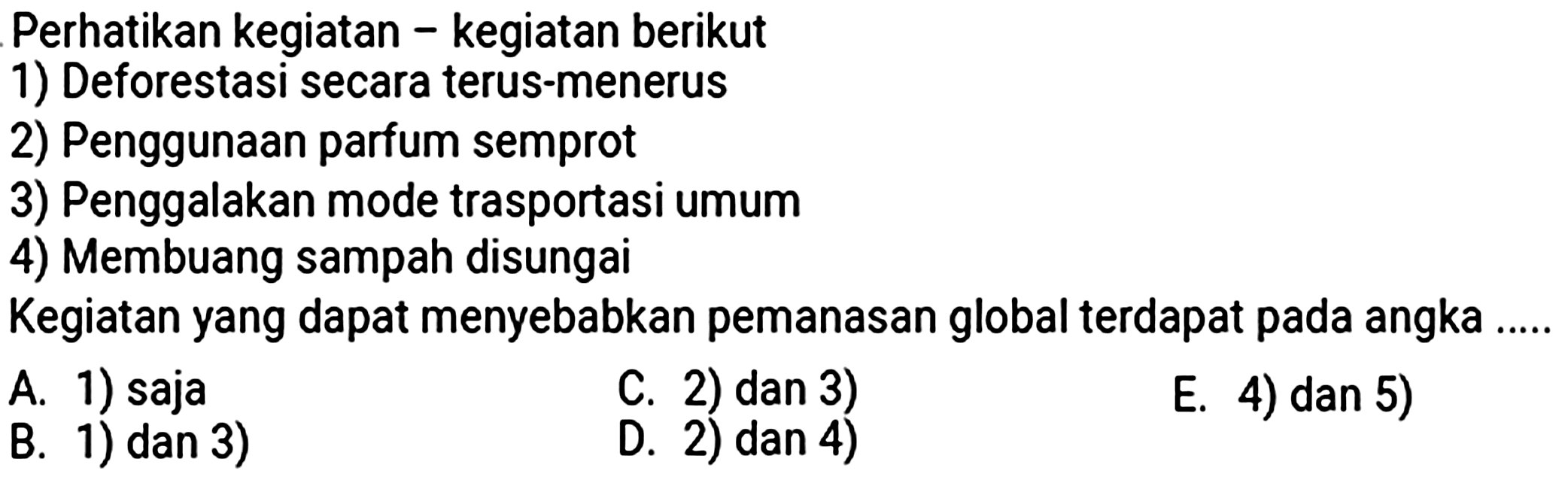 Perhatikan kegiatan - kegiatan berikut
1) Deforestasi secara terus-menerus
2) Penggunaan parfum semprot
3) Penggalakan mode trasportasi umum
4) Membuang sampah disungai
Kegiatan yang dapat menyebabkan pemanasan global terdapat pada angka
A. 1) saja
C. 2) dan 3)
E. 4) dan 5)
B. 1) dan 3)
D. 2) dan 4)