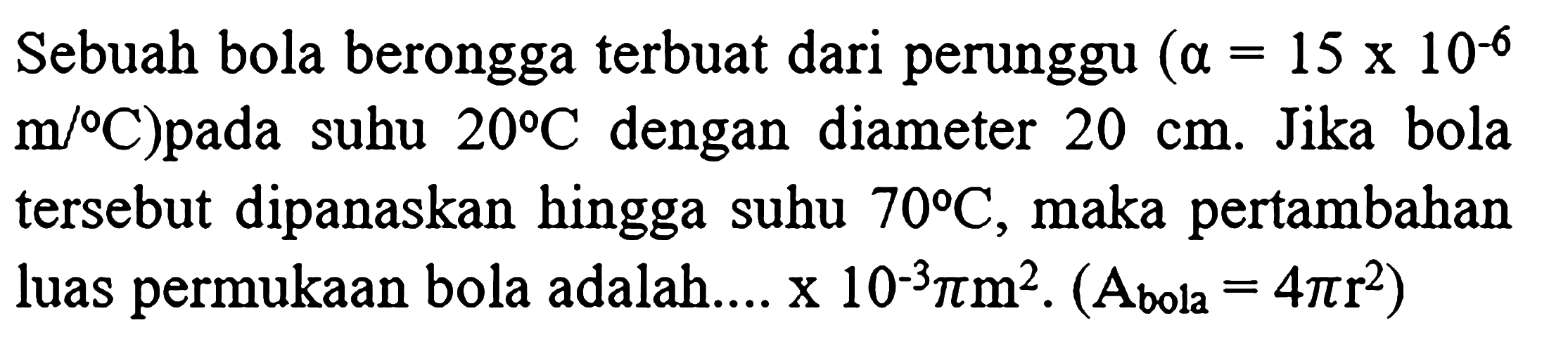 Sebuah bola berongga terbuat dari perunggu  (a=15 x 10^(-6).   m /{ ) C  )pada suhu  20 C  dengan diameter  20 cm . Jika bola tersebut dipanaskan hingga suhu  70 C , maka pertambahan