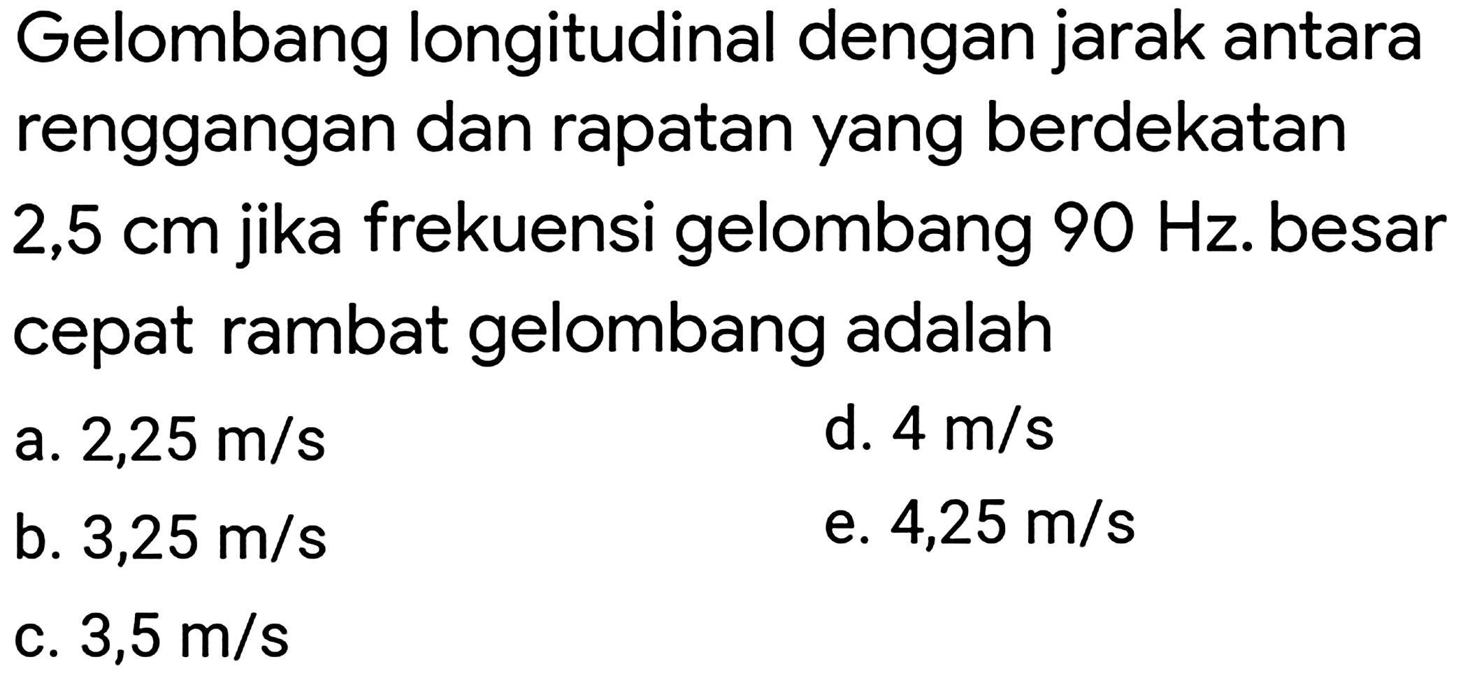 Gelombang longitudinal dengan jarak antara renggangan dan rapatan yang berdekatan  2,5 cm  jika frekuensi gelombang  90 Hz . besar cepat rambat gelombang adalah
a.  2,25 m / s 
d.  4 m / s 
b.  3,25 m / s 
e.  4,25 m / s 
c.  3,5 m / s 