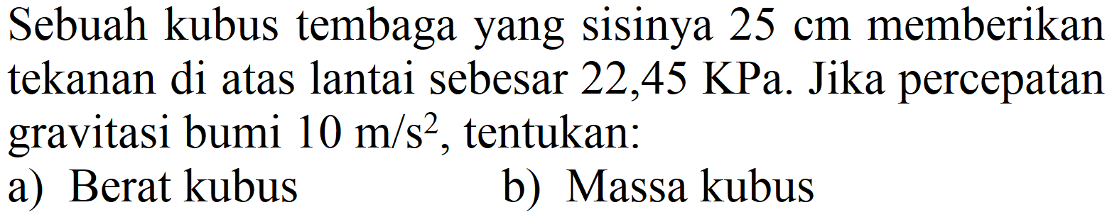 Sebuah kubus tembaga yang sisinya  25 cm  memberikan tekanan di atas lantai sebesar  22,45 KPa . Jika percepatan gravitasi bumi  10 m / s^(2) , tentukan:
a) Berat kubus
b) Massa kubus