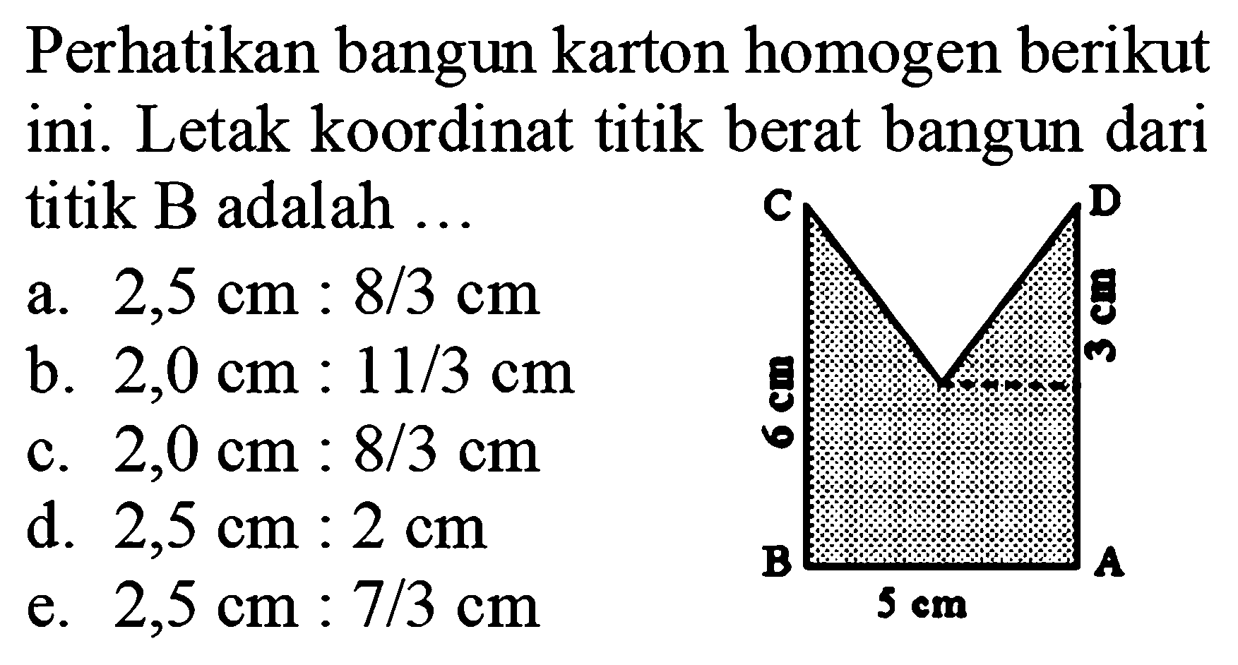 Perhatikan bangun karton homogen berikut ini. Letak koordinat titik berat bangun dari titik B adalah C D 3 cm 6 cm B A 5 cm 
a. 2,5 cm : 8/3 cm b. 2,0 cm : 11/3 cm c. 2,0 cm : 8/3 cm d. 2,5 cm : 2 cm e. 2,5 cm : 7/3 cm 