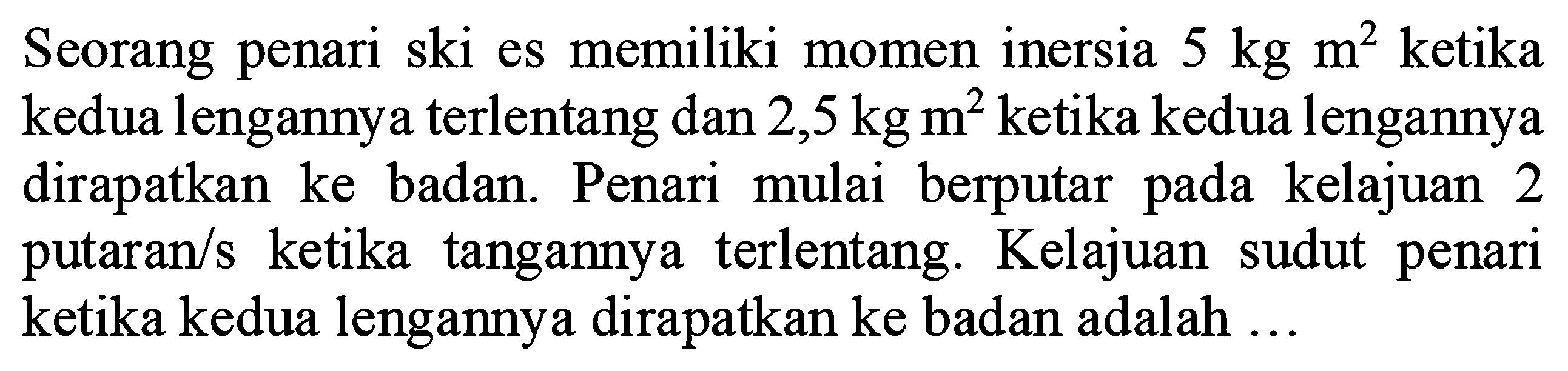 Seorang penari ski es memiliki momen inersia 5 kg m^2 ketika kedua lengannya terlentang dan 2,5 kg m^2 ketika kedua lengannya dirapatkan ke badan. Penari mulai berputar kelajuan pada 2 putaran/s ketika tangannya   terlentang. Kelajuan sudut penari ketika kedua lengannya dirapatkan ke badan adalah