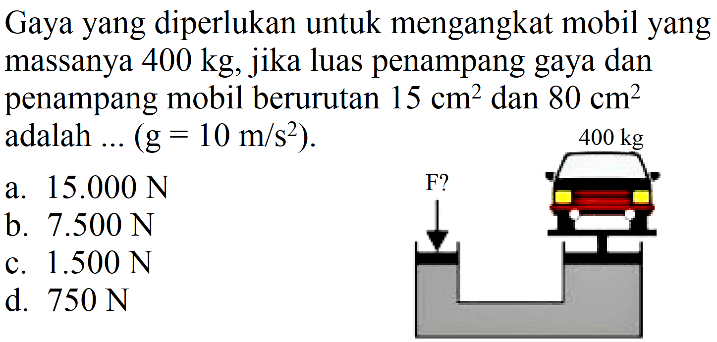 Gaya yang diperlukan untuk mengangkat mobil yang massanya  400 kg , jika luas penampang gaya dan penampang mobil berurutan  15 cm^(2)  dan  80 cm^(2)  adalah ...  (g=10 m / s^(2)) .
a.  15.000 N 
b.  7.500 N 
c.  1.500 N 
d.  750 N 