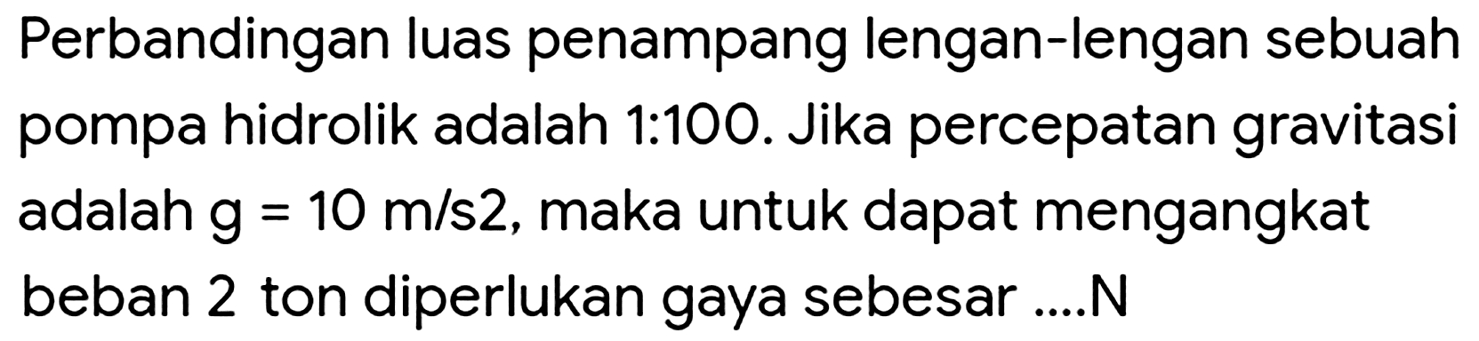 Perbandingan luas penampang lengan-lengan sebuah pompa hidrolik adalah 1:100. Jika percepatan gravitasi adalah  g=10 m / s 2 , maka untuk dapat mengangkat beban 2 ton diperlukan gaya sebesar....N