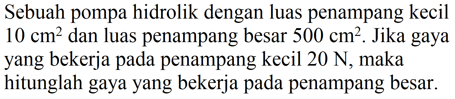 Sebuah pompa hidrolik dengan luas penampang kecil  10 cm^(2)  dan luas penampang besar  500 cm^(2) . Jika gaya yang bekerja pada penampang kecil  20 N , maka hitunglah gaya yang bekerja pada penampang besar.