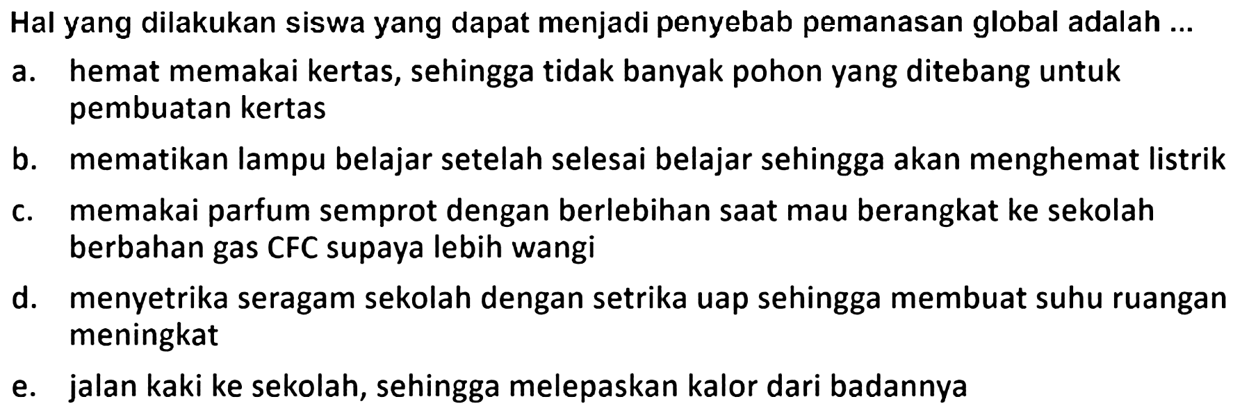 Hal yang dilakukan siswa yang dapat menjadi penyebab pemanasan global adalah ...
a. hemat memakai kertas, sehingga tidak banyak pohon yang ditebang untuk pembuatan kertas
b. mematikan lampu belajar setelah selesai belajar sehingga akan menghemat listrik
c. memakai parfum semprot dengan berlebihan saat mau berangkat ke sekolah berbahan gas CFC supaya lebih wangi
d. menyetrika seragam sekolah dengan setrika uap sehingga membuat suhu ruangan meningkat
e. jalan kaki ke sekolah, sehingga melepaskan kalor dari badannya