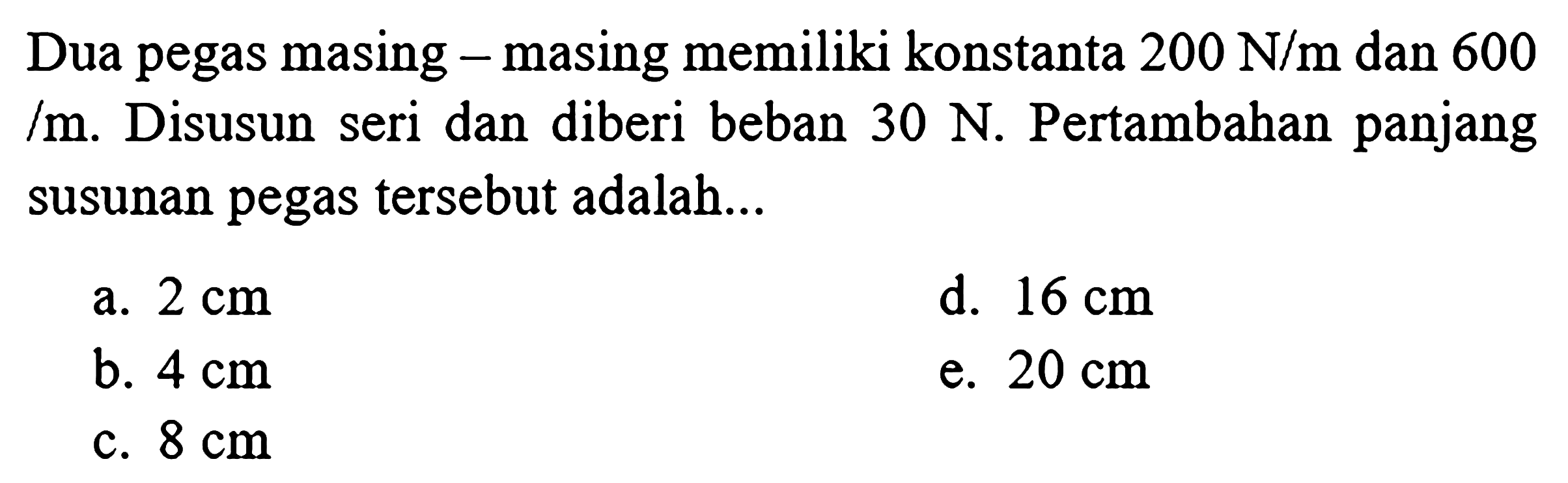 Dua pegas masing - masing memiliki konstanta  200 N / m  dan 600  / m . Disusun seri dan diberi beban  30 N . Pertambahan panjang susunan pegas tersebut adalah...