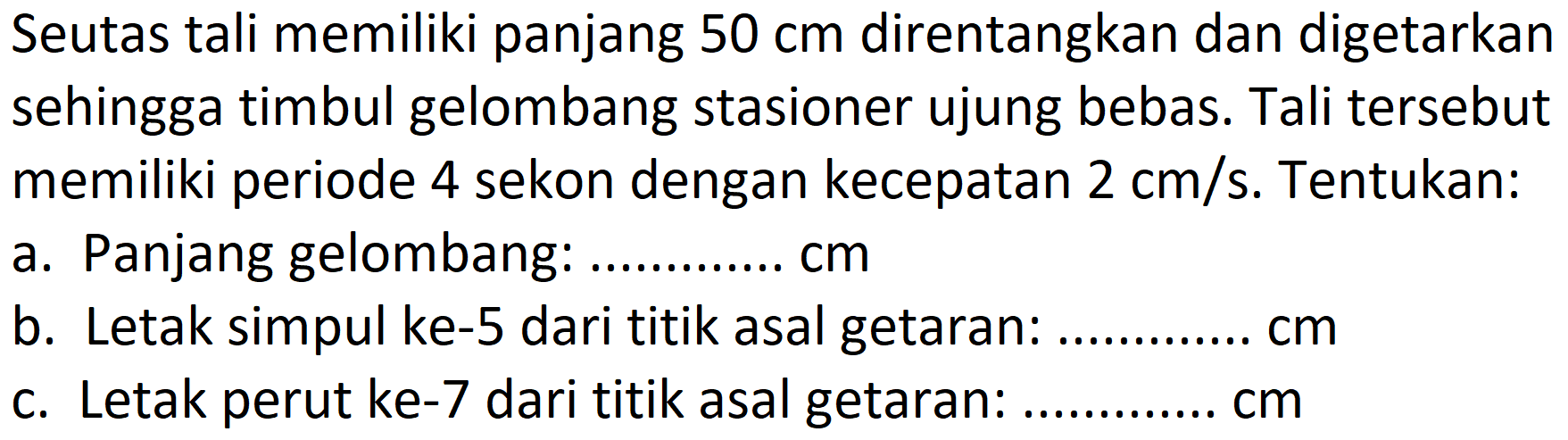 Seutas tali memiliki panjang 50 cm direntangkan dan digetarkan sehingga timbul gelombang stasioner ujung bebas. Tali tersebut memiliki periode 4 sekon dengan kecepatan 2 cm/s. Tentukan:
a. Panjang gelombang:.... cm b. Letak simpul ke-5 dari titik asal getaran:..... cm c. Letak perut ke-7 dari titik asal getaran:..... cm