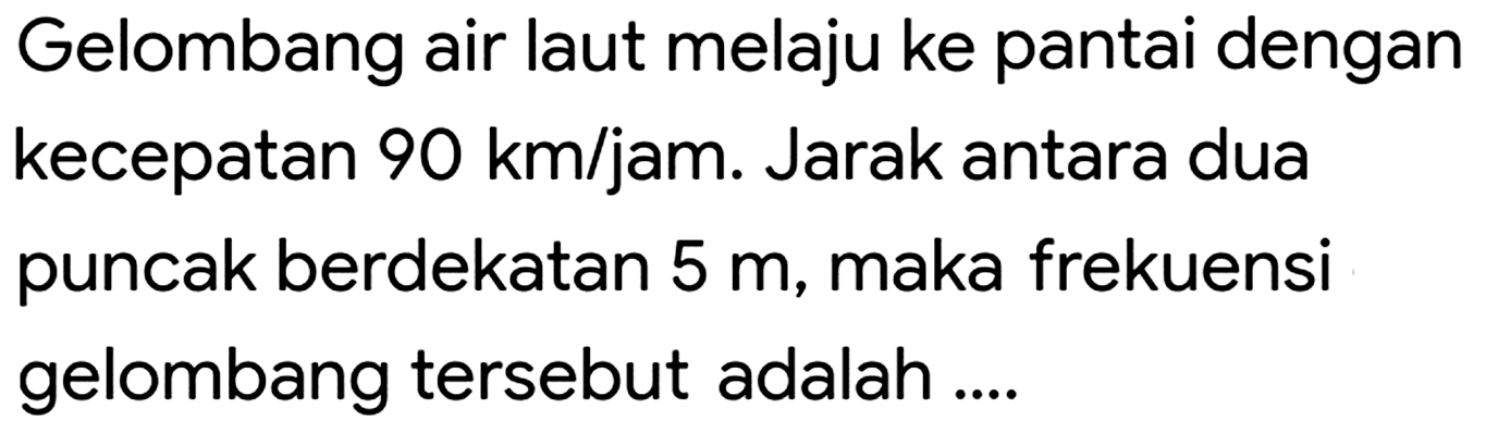 Gelombang air laut melaju ke pantai dengan kecepatan  90 ~km / jam . Jarak antara dua puncak berdekatan  5 m , maka frekuensi gelombang tersebut adalah ....