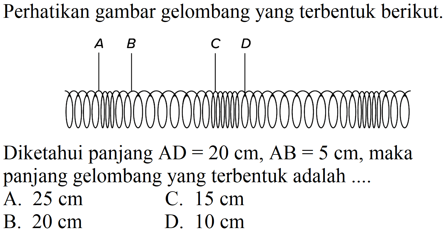 Perhatikan gambar gelombang yang terbentuk berikut.
A B C D 
Diketahui panjang  AD = 20 cm, AB = 5 cm, maka panjang gelombang yang terbentuk adalah ....
A.  25 cm 
C.  15 cm 
B.  20 cm 
D.  10 cm 