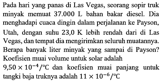 Pada hari yang panas di Las Vegas, seorang sopir truk minyak memuat  37.000 ~L  bahan bakar diesel. Dia menghadapi cuaca dingin dalam perjalanan ke Payson, Utah, dengan suhu  23,0 K  lebih rendah dari di Las Vegas, dan tempat dia mengirimkan seluruh muatannya. Berapa banyak liter minyak yang sampai di Payson? Koefisien muai volume untuk solar adalah  9,50 x 10^(-4) /{ ) C  dan koefisien muai panjang untuk tangki baja truknya adalah  11 x 10^(-6) /{ ) C