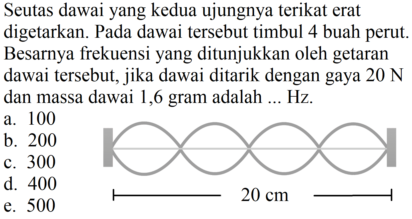 Seutas dawai yang kedua ujungnya terikat erat digetarkan. Pada dawai tersebut timbul 4 buah perut. Besarnya frekuensi yang ditunjukkan oleh getaran dawai tersebut, jika dawai ditarik dengan gaya  20 ~N  dan massa dawai 1,6 gram adalah ... Hz.
a. 100
b. 200
c. 300
d. 400
e. 500