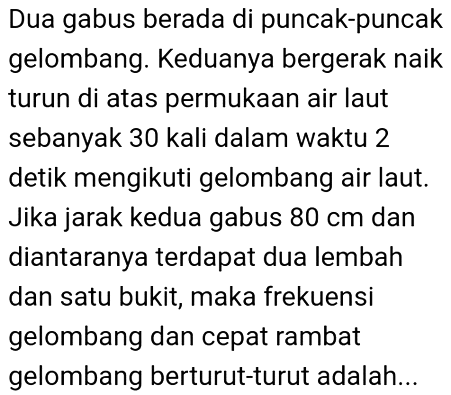 Dua gabus berada di puncak-puncak gelombang. Keduanya bergerak naik turun di atas permukaan air laut sebanyak 30 kali dalam waktu 2 detik mengikuti gelombang air laut. Jika jarak kedua gabus  80 cm  dan diantaranya terdapat dua lembah dan satu bukit, maka frekuensi gelombang dan cepat rambat gelombang berturut-turut adalah...