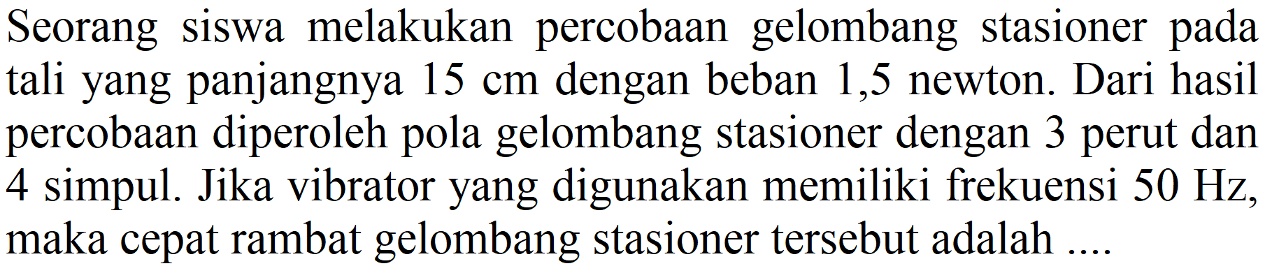 Seorang siswa melakukan percobaan gelombang stasioner pada tali yang panjangnya  15 cm  dengan beban 1,5 newton. Dari hasil percobaan diperoleh pola gelombang stasioner dengan 3 perut dan 4 simpul. Jika vibrator yang digunakan memiliki frekuensi  50 Hz , maka cepat rambat gelombang stasioner tersebut adalah ....