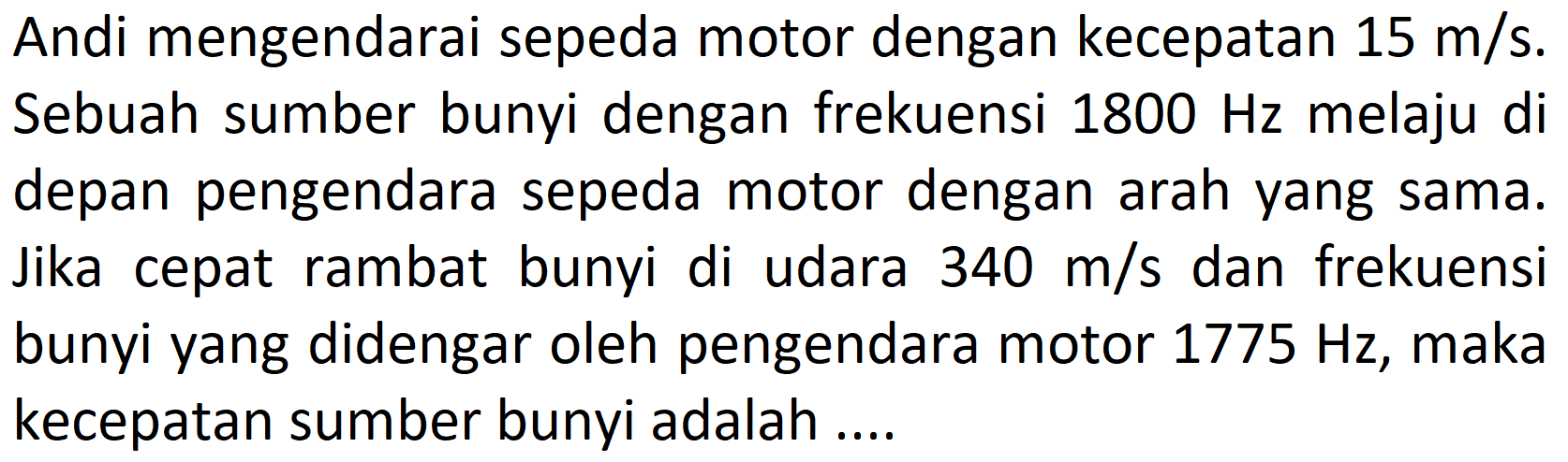 Andi mengendarai sepeda motor dengan kecepatan  15 m / s . Sebuah sumber bunyi dengan frekuensi  1800 Hz  melaju di depan pengendara sepeda motor dengan arah yang sama. Jika cepat rambat bunyi di udara  340 m / s  dan frekuensi bunyi yang didengar oleh pengendara motor  1775 Hz , maka kecepatan sumber bunyi adalah ....