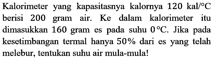 Kalorimeter yang kapasitasnya kalornya  120 kal /{ ) C  berisi 200 gram air. Ke dalam kalorimeter itu dimasukkan 160 gram es pada suhu  0 C . Jika pada kesetimbangan termal hanya  50 %  dari es yang telah melebur, tentukan suhu air mula-mula!