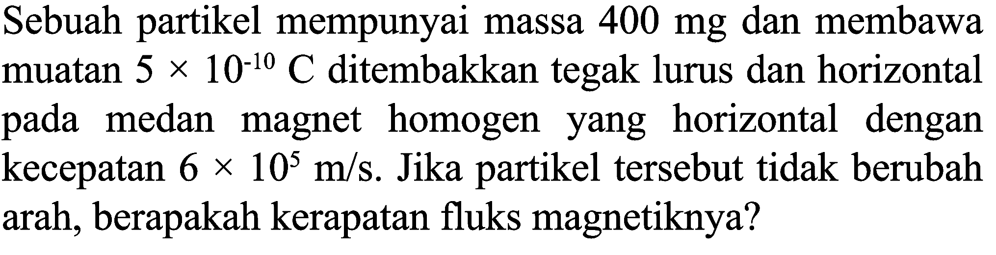 Sebuah partikel mempunyai massa  400 mg  dan membawa muatan  5 x 10^(-10) C  ditembakkan tegak lurus dan horizontal pada medan magnet homogen yang horizontal dengan kecepatan  6 x 10^(5) m / s . Jika partikel tersebut tidak berubah arah, berapakah kerapatan fluks magnetiknya?