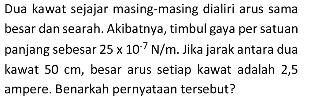 Dua kawat sejajar masing-masing dialiri arus sama besar dan searah. Akibatnya, timbul gaya per satuan panjang sebesar  25 x 10^(-7) N / m . Jika jarak antara dua kawat  50 cm , besar arus setiap kawat adalah 2,5 ampere. Benarkah pernyataan tersebut?