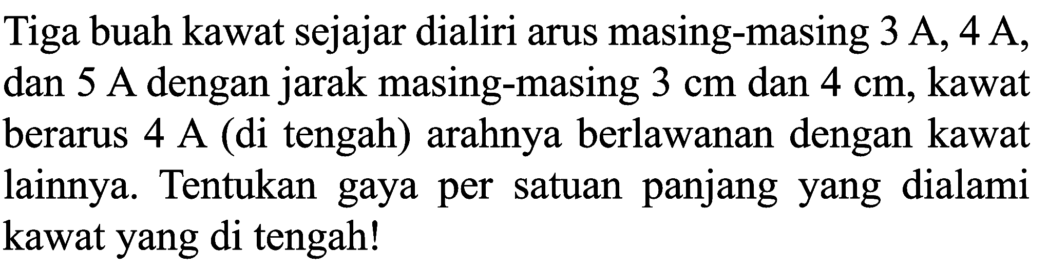 Tiga buah kawat sejajar dialiri arus masing-masing  3 A, 4 A , dan  5 A  dengan jarak masing-masing  3 cm  dan  4 cm , kawat berarus  4 A  (di tengah) arahnya berlawanan dengan kawat lainnya. Tentukan gaya per satuan panjang yang dialami kawat yang di tengah!