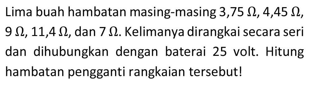 Lima buah hambatan masing-masing 3,75  Omega, 4,45 Omega ,  9 Omega, 11,4 Omega , dan  7 Omega . Kelimanya dirangkai secara seri dan dihubungkan dengan baterai 25 volt. Hitung hambatan pengganti rangkaian tersebut!