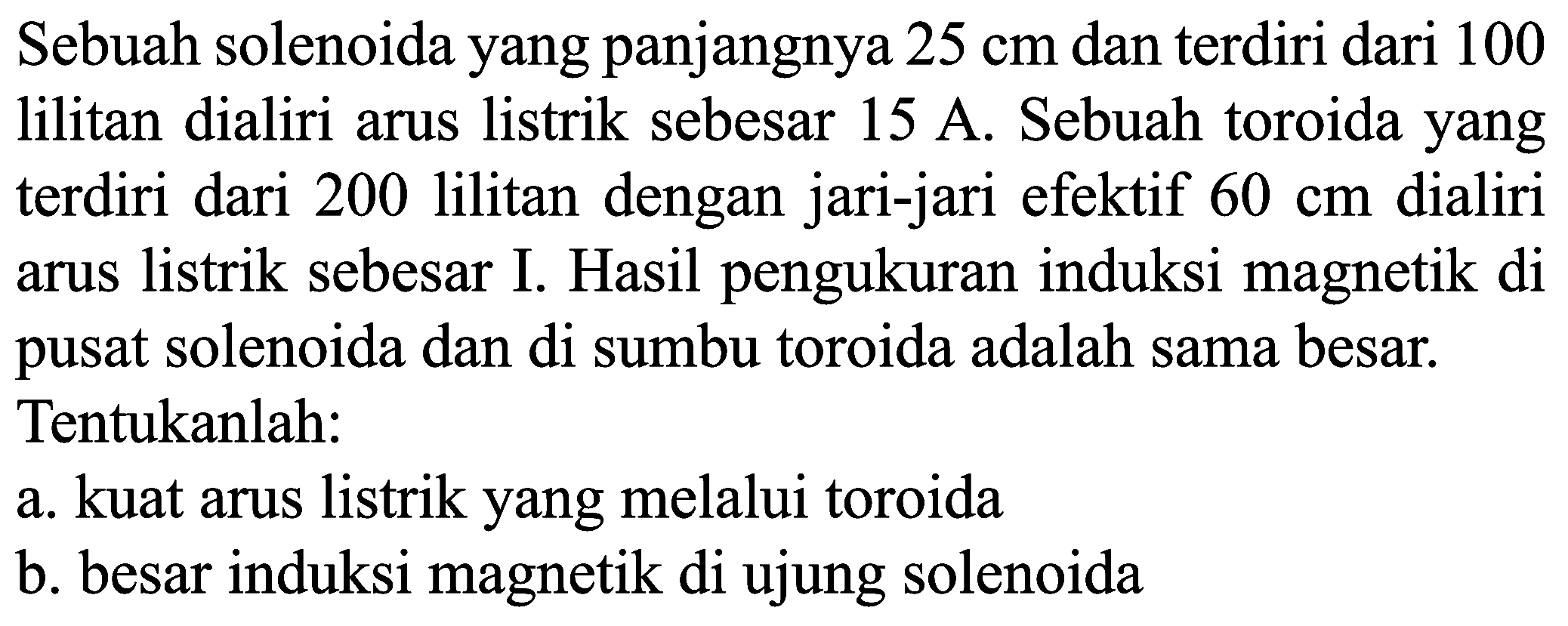 Sebuah solenoida yang panjangnya  25 cm  dan terdiri dari 100 lilitan dialiri arus listrik sebesar  15 A . Sebuah toroida yang terdiri dari 200 lilitan dengan jari-jari efektif  60 cm  dialiri arus listrik sebesar I. Hasil pengukuran induksi magnetik di pusat solenoida dan di sumbu toroida adalah sama besar. Tentukanlah:
a. kuat arus listrik yang melalui toroida
b. besar induksi magnetik di ujung solenoida