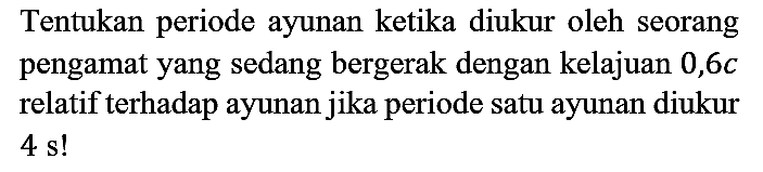 Tentukan periode ayunan ketika diukur oleh seorang pengamat yang sedang bergerak dengan kelajuan  0,6 c  relatif terhadap ayunan jika periode satu ayunan diukur 4 s!