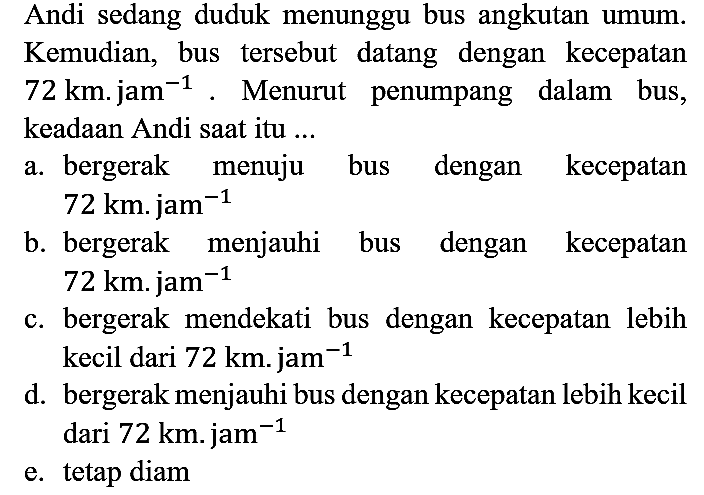 Andi sedang duduk menunggu bus angkutan umum. Kemudian, bus tersebut datang dengan kecepatan 72 km . jam^(-1). Menurut penumpang dalam bus, keadaan Andi saat itu ...
a. bergerak menuju bus dengan kecepatan 72 km . jam ^(-1) b. bergerak menjauhi bus dengan kecepatan 72 km . jam ^(-1) c. bergerak mendekati bus dengan kecepatan lebih kecil dari 72 km . jam ^(-1) d. bergerak menjauhi bus dengan kecepatan lebih kecil dari 72 km . jam ^(-1) e. tetap diam