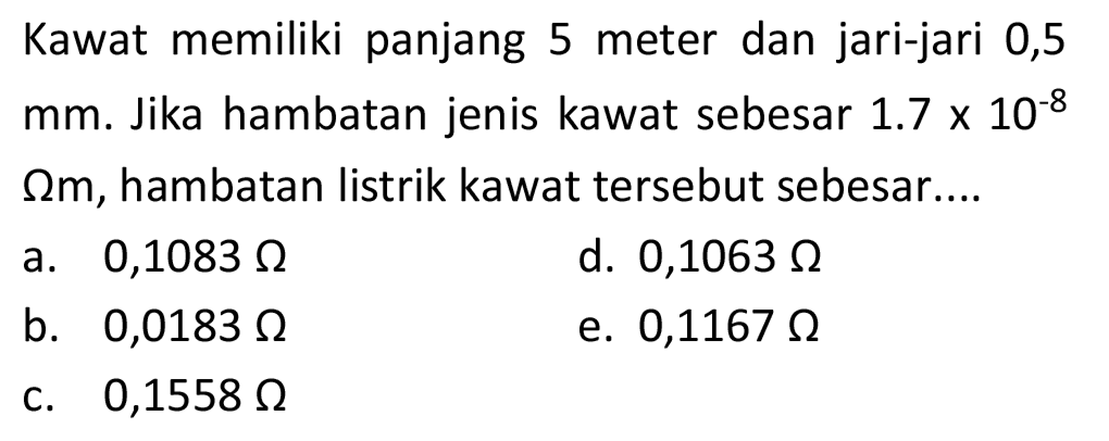 Kawat memiliki panjang 5 meter dan jari-jari 0,5  mm . Jika hambatan jenis kawat sebesar  1.7 x 10^(-8)   Omega m , hambatan listrik kawat tersebut sebesar....
a.  0,1083 Omega 
d.  0,1063 Omega 
b.  0,0183 Omega 
e.  0,1167 Omega 
c.  0,1558 Omega 