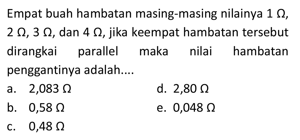 Empat buah hambatan masing-masing nilainya  1 Omega ,  2 Omega, 3 Omega , dan  4 Omega , jika keempat hambatan tersebut dirangkai parallel maka nilai hambatan penggantinya adalah....
a.  2,083 Omega 
d.  2,80 Omega 
b.  0,58 Omega 
e.  0,048 Omega 
c.  0,48 Omega 