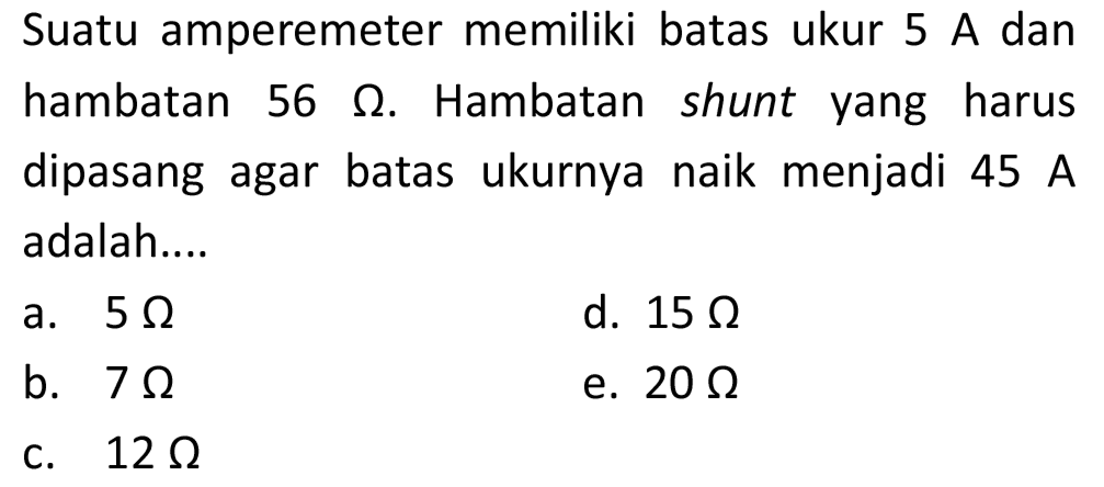 Suatu amperemeter memiliki batas ukur 5 A dan hambatan  56 Omega . Hambatan shunt yang harus dipasang agar batas ukurnya naik menjadi  45 ~A  adalah....
a.  5 Omega 
d.  15 Omega 
b.  7 Omega 
e.  20 Omega 
c.  12 Omega 